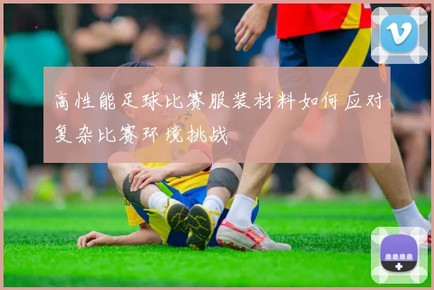 高性能足球比赛服装材料如何应对复杂比赛环境挑战