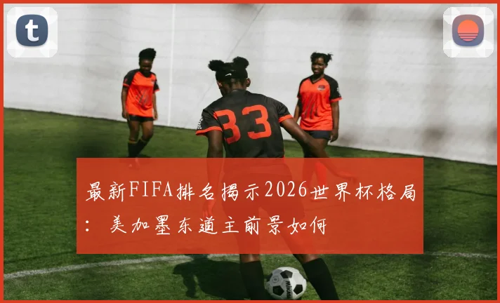 最新FIFA排名揭示2026世界杯格局：美加墨东道主前景如何