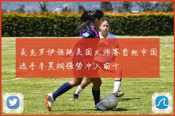 麦克罗伊领跑美国大师赛首轮中国选手李昊桐强势冲入前十