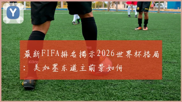 最新FIFA排名揭示2026世界杯格局：美加墨东道主前景如何
