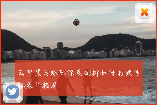 西甲黑马球队深度剖析如何打破传统豪门格局