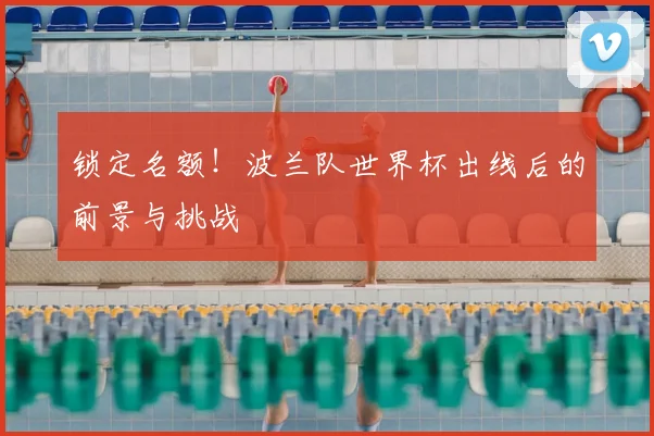 锁定名额！波兰队世界杯出线后的前景与挑战